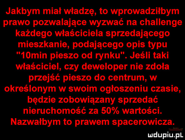 jakbym mial władzę to wprowadzilbym prawo pozwalające wyzwać na challenge każdego właściciela sprzedającego mieszkanie podającego opis typu   min pieszo od rynku. jeśli taki właściciel czy deweloper nie zdoła przejść pieszo do centrum w określonym w swoim ogloszeniu czasie będzie zobowiązany sprzedać nieruchomość za    wartości. nazwałbym to prawem spacerowicza