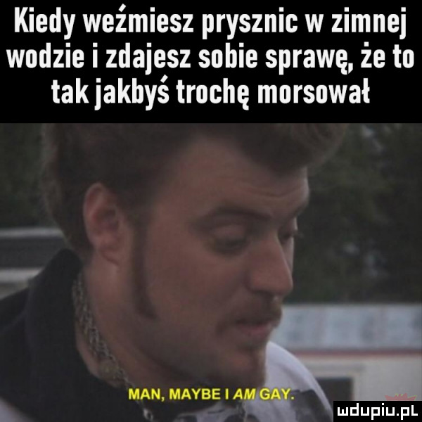 kiedy weźmiesz prysznic w zimnej wodzie i zdajesz sobie sprawę że to tak jakbyś trochę mnrsnwał man maybe ia. l