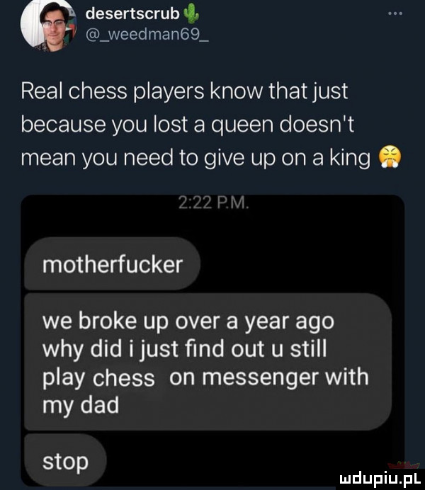 desertscrub. weedman   real chess players know trat just because y-u list a queen doesn t mian y-u nerd to gide up on a king. motherfucker we broce up ober a year ago wdy ddd ijust ﬁnd out u stall play chess on messenger with my ddd stop mduplu pl