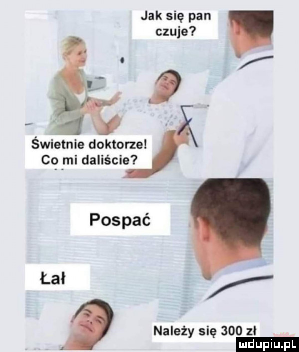 jak się pan czuje i świetnie doktorze co mi daliście pospać. łał należy się     zl