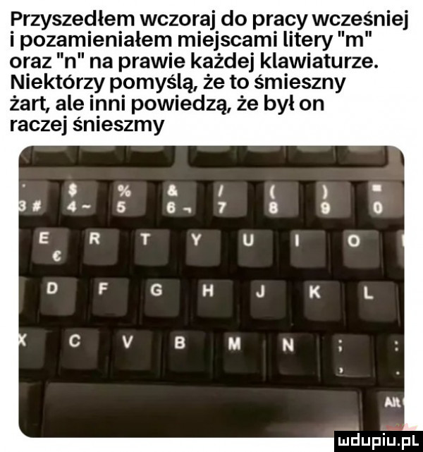 przyszedłem wczoraj do pracy wcześniej i pozamieniałem miejscami litery m oraz n na prawie każdej klawiaturze. niektórzy pomyślą że to śmieszny żart ale inni powiedzą że był on raczej ścieszmy luciupkiupl