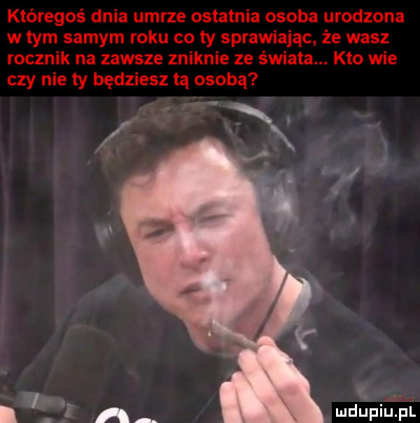 któregoś dnia umrze ostatnia osoba urodzona w tym samym roku co ty sprawiając że wasz rocznik na zawsze zniknie ze świata. kto wie czy nie ty będziesz tą osobą g