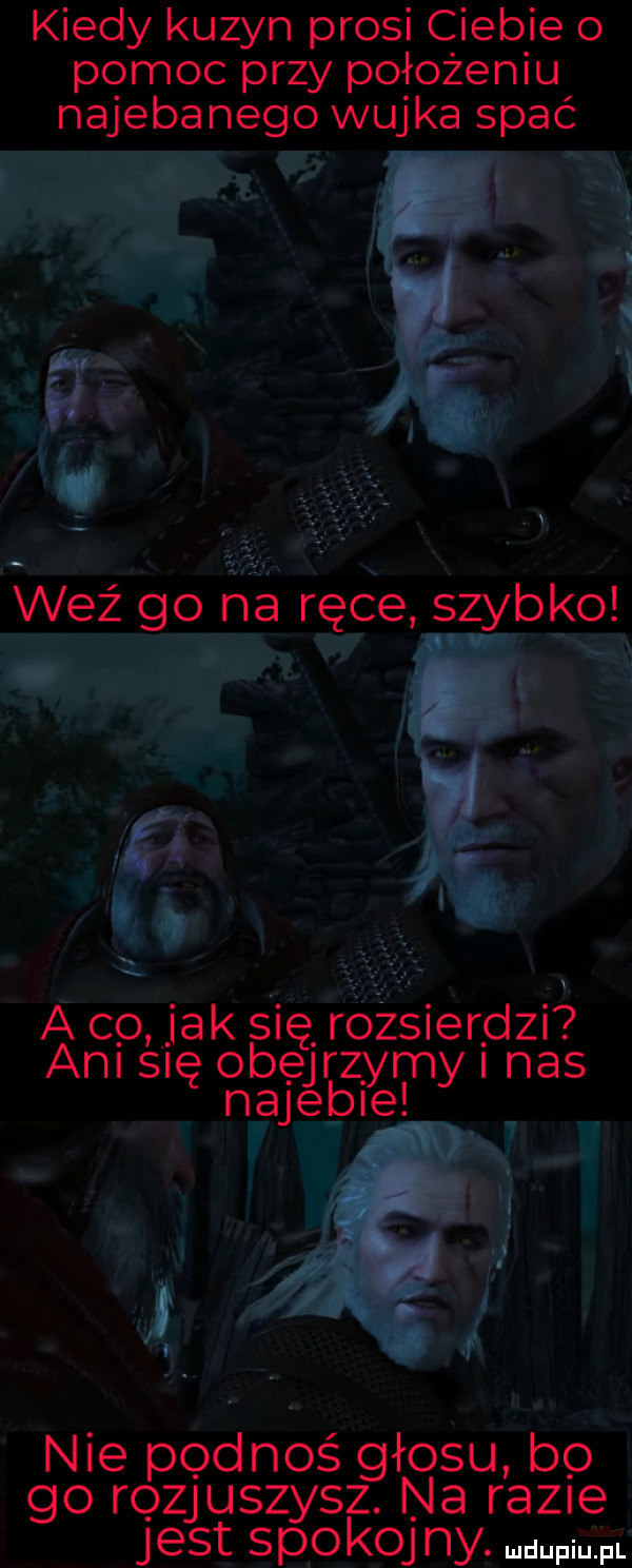 kiedy kuzyn prosi ciebie   pomoc przy położeniu najebanego wujka spać h i. at có jak się rozsierdzi am się obejrzymy nas najebie h   v ii. nie pęd noś głodu bo go rozjuszysz. na razie jest spoko ny. mm