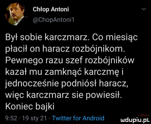 chlop antoni   chopantonii był sobie karczmarz. co miesiąc płacił on haracz rozbójnikom. pewnego razu szef rozbójników kazał mu zamknąć karczmę i jednocześnie podniósł haracz więc karczmarz sie powiesił. koniec bajki         say    twitter for android