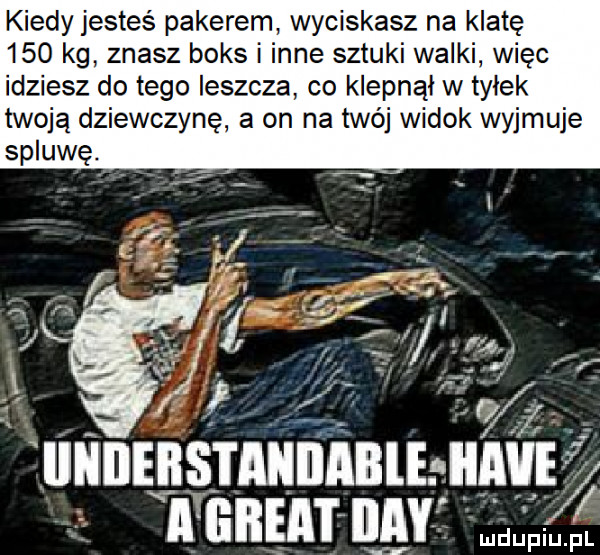 kiedy jesteś pakerem wyciskasz na klatę     kg znasz boks i inne sztuki walki więc idziesz do tego leszcza co klepnąi w tyłek twoją dziewczynę a on na twój widok wyjmuje fe. iinileiis i aiiiiable ii ve in iiay wal