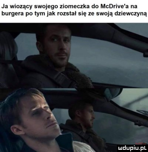 ja wiozący swojego ziomeczka do mcdrive a na burgera po tym jak rozstał się ze swoją dziewczyną