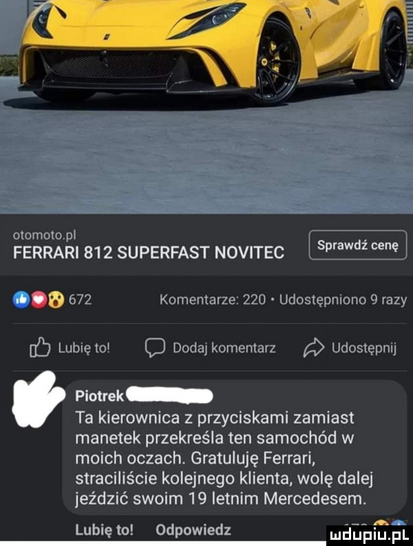 mamom pi ferrari s   superfast novitec vaawdicene i       komentarze   d udostępniono   razy luluelol c dodaikuinerilarz udostępnij piotrek ta kierownica z przyciskami zamiast manetek przekreśla ten samochód w moich oczach. gratuluję ferrari straciliście kolejnego klienta wolę dalej jeździć swoim    letnim mercedesem. abakankami lubię lo odpowiedz