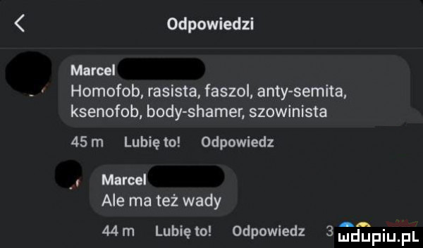 odpowiedzi marcel homofob rasista. faszol anty semita ksenofob body slamer. szowinista   m lubiewo odpowiedz marcel ale ma też wady   m lunięto odpowiedz   d piu pl