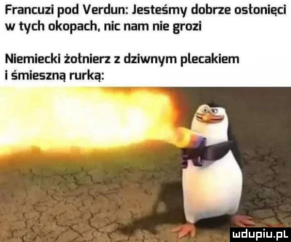 francuzl pod verdun jesteśmy dobrze astonlęcl w tych okopach. nic nam nie grozi niemiecki żołnierz dziwnym plecakiem iśmleszną rurką i i mdlepiupl