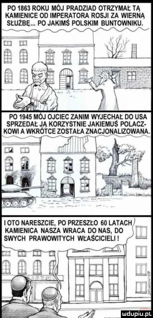 p       roku mój pradziad otrzymał ta kamienice od imperatora rosji za wierna służbę. po jakimś polskim buntowniku. po      mój ojciec zanim wyjechai do usa sprzedał ja korzystnie jakiemuś polacz kawi a wkrótce została znacjonalizowana. abakankami x ą x iato nareszcie po przeszło    latach b kamienica nasza wraca do nas. do swych prawowitych właścicieli m. m