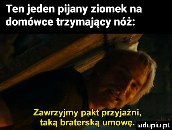 ten jeden pijany ziomek na domówce trzymający nóż d zawrzyjmy pakt przyjaźni taką braterską umowę. udupiu pl