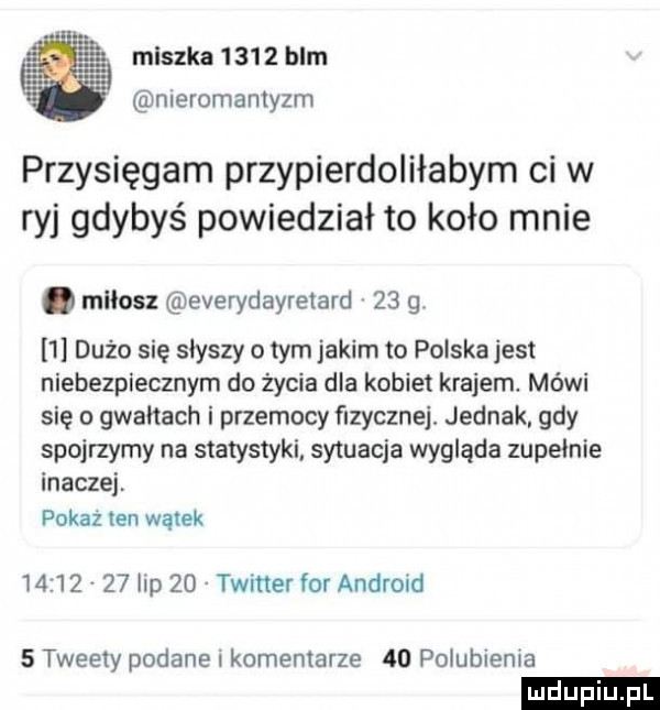 meszka        blm meromamyzm przysięgam przypierdoliłabym ci w ryj gdybyś powiedział to koło mnie. milosz everydayretard    g   dużo się słyszy o tym jakim to polska jest niebezpiecznym do życia dla kobiet krajem. mówi się o gwarach i przemocy fizyczne jednak. gdy spojrzymy na statystyki sytuacja wygląda zupełnie inaczej pokaz ten wątek          lip    twitter for android   tweety podane i komentarze    polublema ludu iu. l