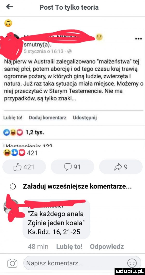 post to tylko teoria na ierw w australii zalegalizowano małżeństwa tej samej pici potem aborcję i od tego czasu kraj trawią ogromne pożary w których giną ludzie zwierzęta i natura. już raz taka sytuacja minia miejsce. możemy niej przeczytać w starym testamencie. nie ma przypadków są tylko znaki. lubięlo dodajkumentarz udostępnij         tys. i idąc nnniania   w         b     c      o załaduj wcześniejsze komentarze. za każdego atala zginie jeden koala ks rdz.             min lunięto odpowiedz napisz komentarz