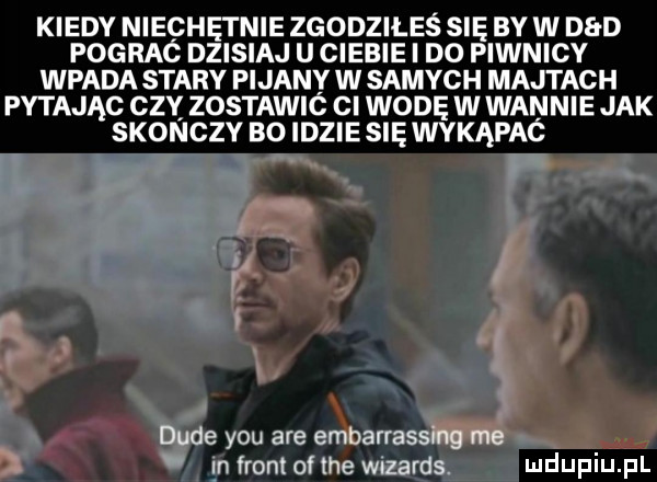 kiedy niechętnie zgodziłeś się by w d d pograc dzisiaj u ciebie i do piwnicy wpada stary pijany w samych majtach pytając czy zostawió cl wodę w wannie jak skonczy bo idzie się wykąpaó dude y-u are embarrassing me m front of tee wozards