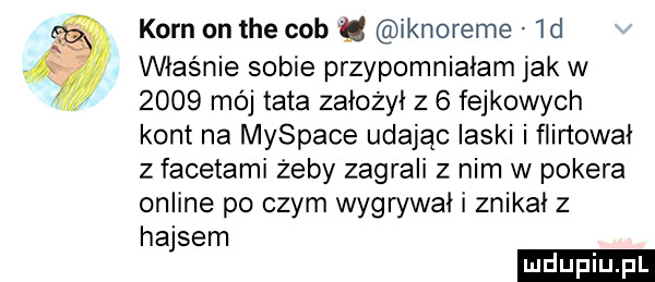 korn on tee cob ﬂ iknoreme  d właśnie sobie przypomniałam jak w      mój tata założył z   fejkowych kont na myspace udając laski i flirtował z facetami żeby zagrali z nim w pokera online po czym wygwwai i znikał z hajsem