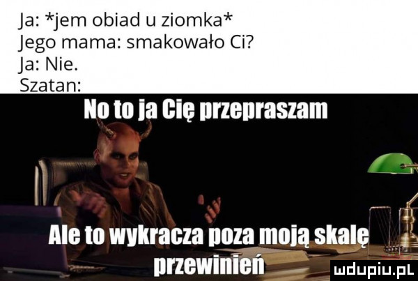 ja jem obiad u ziomka jego mama smakowało ci ja nie. szatan ilu to ia cię nrzenraszam w vy ale lo wvllracla nwza mnia skalę    nrzewimel l mmm