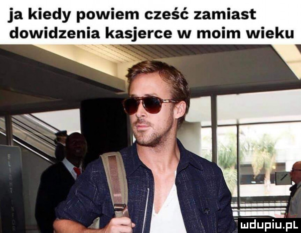 ja kiedy powiem cześć zamiast dowidzenia kasjerce w moim wieku x. i ludupiupl