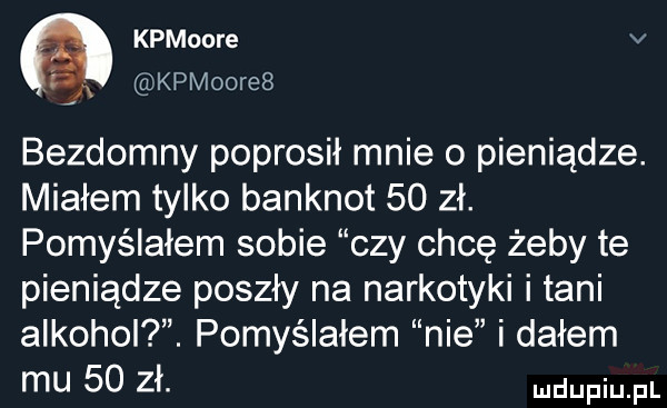 kpmoore v r a kpmoore  bezdomny poprosił mnie o pieniądze. miałem tylko banknot    zł. pomyślałem sobie czy chcę żeby te pieniądze poszły na narkotyki i tani alkohol. pomyślałem nie i dałem mu    zł