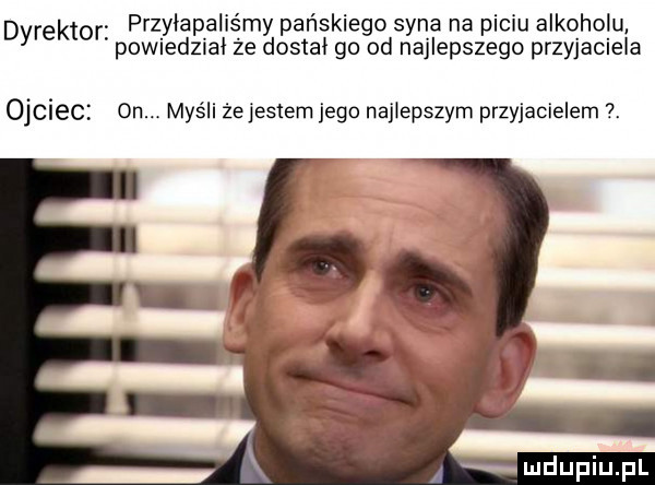 dyrektor przyłapaliśmy pańskiego syna na piciu alkoholu powiedzial że dostal go od najlepszego przyjaciela ojciec on myśli żejestem jego najlepszym przyjacielem. u lipiu pl