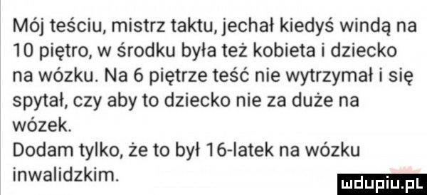 mój teściu mistrz taktu echał kiedyś windą na    piętro w środku była też kobieta i dziecko na wózku. na   piętrze teść nie wytrzymał i się spytał czy aby to dziecko nie za duże na wózek dodam tylko że to był    iatek na wózku inwalidzkim