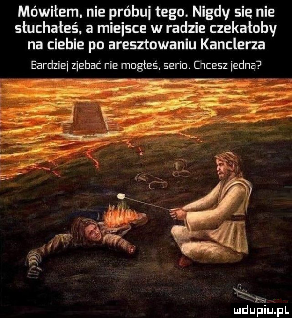 mówiłem. nie próbki tego. nigdy się nie słuchałeś a miejsce w radzie czekałoby na ciebie po aresztowaniu kanclerza bardzlei ziebac nie mogłeś. serio. chcesz iedną