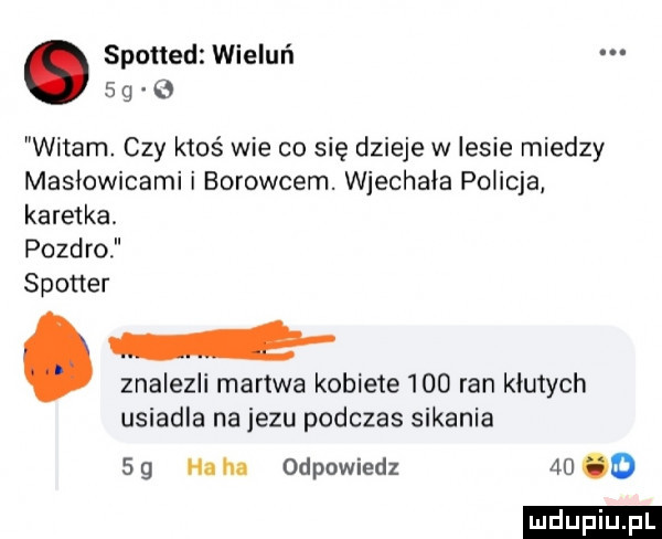 spotted wieluń   g   witam czy ktoś wie co się dzieje w lesie miedzy masłowicami i borowcem. wjechała policja karetka pozdro spotter. znalezli martwa kobiete     ran kiuiych usiadla na jezu podczas sikania     ha hl odpowiedz    o