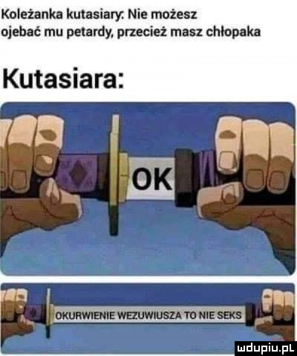 koleżanka kutasiary. nie możesz ojebać mu petardy. przecież masz chlopaka kutasiara