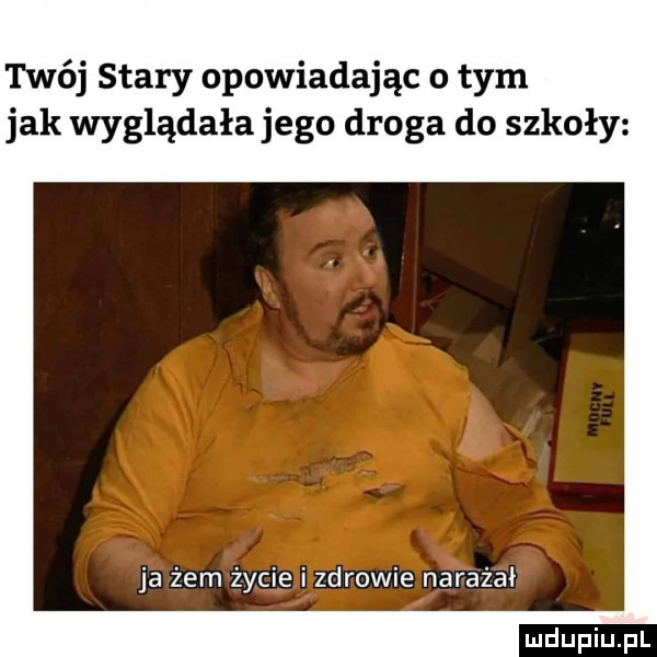 twój stary opowiadając o tym jak wyglądała jego droga do szkoły ja żem życie i zdrowie narażał