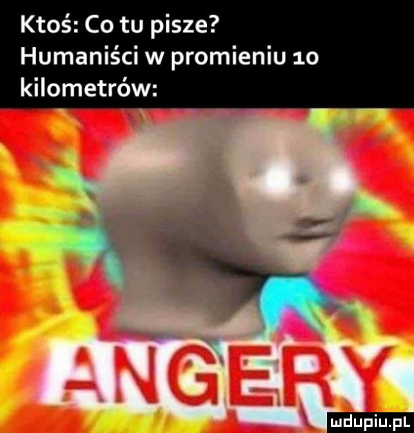 ktoś co tu pisze humaniści w promieniu  o kilometrów ludu iu. l