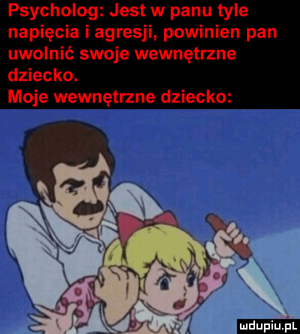 psycholog jest w panu tyle napięcia i agresji powinien pan uwolnić swoje wewnętrzne dziecko. moje wewnętrzne dziecko mdupiupi