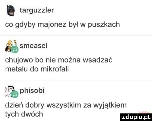 targuzzler co gdyby majonez był w puszkach smeasel chujowo bo nie można wsadzać metalu do mikrofali phisobi dzień dobry wszystkim za wyjątkiem tych dwóch