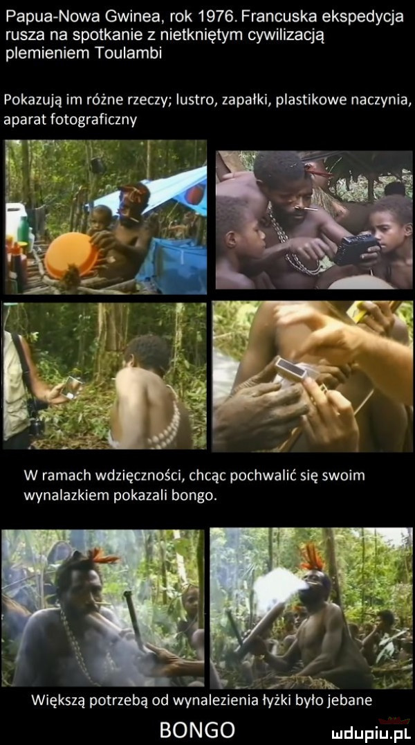 papua nowa gwinea. rok     . francuska ekspedycja rusza na spotkanie z nietkniętym cywilizacją plemieniem toulambi pokazują im różne rzeczy lustro zapałki plastikowe naczynia aparat fotograficzny w ramach wdzięczności chcąc pochwalić się swoim wynalazkiem pokazali bongo. x większą potrzebą od wynalezienia lyski ylo jebane bongo