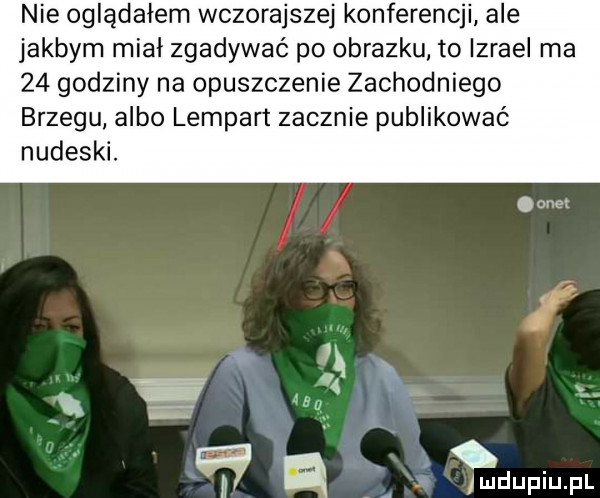 nie oglądałem wczorajszej konferencji ale jakbym miał zgadywać po obrazku to izrael ma    godziny na opuszczenie zachodniego brzegu albo lampart zacznie publikować nudeski. gm i