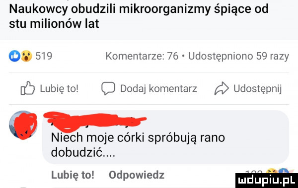 naukowcy obudzili mikroorganizmy śpiące od stu milionów lat  .     komentarze    udostępmono    razy    lubleto c dodaj komentarz udostępnu niech moje córki spróbują rano dobudzić lubię to odpowiedz w