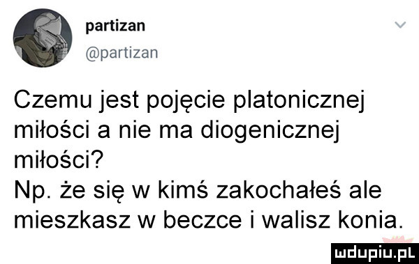 partizan pamzan czemu jest pojęcie platonicznej miłości a nie ma diogenicznej miłości np. że się w kimś zakochałeś ale mieszkasz w beczce i walisz konia. ludu iu. l