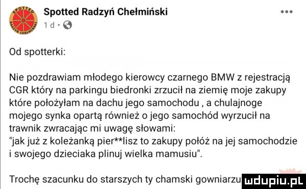 spotted radzyń chełmiński w a od sponerki nie pozdrawiam młodego kierowcy czarnego bmw z rejestracja car który na parkingu biedronki zrzucił na ziemię moje zakupy które położyłam na dachujego samochodu a chulajnoge mojego synka oparta również omego samochod wyrzucił na trawnik zwracając mi uwagę słowami jak już z koleżanką puer lesz to zakupy połóż na jej samochodzie i skorego dzieciaka planuj wielka mamusiu trochę szacunku do starszych ty chamski gowniarzu