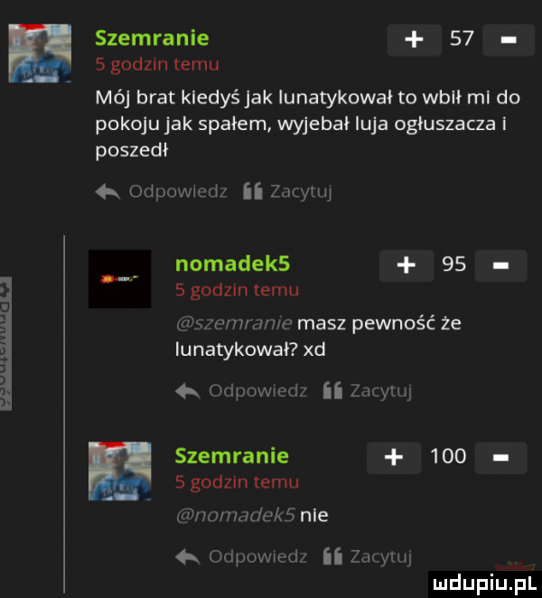 szemranie      godzin temu mój brat kiedyś jak iunatykował to wbił ml do pokoju jak spałem wyjebał luja ogluszacza i poszedł odpowwęd zacytuj nomadek     słodzin temu ziu wwwm masz pewność że iunatykował xd r ocpowxedz ii cnym szemranie     sgodzintemu p wrnddeke nie odpuwwęd ii złym