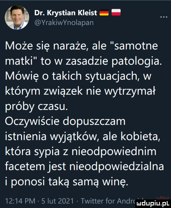 dr. krystian kleist. yrakinnolapan może się nakaże ale samotne matki to w zasadzie patologia. mówię o takich sytuacjach w którym związek nie wytrzymał próby czasu. oczywiście dopuszczam istnienia wyjątków ale kobieta która sypia z nieodpowiednim facetem jest nieodpowiedzialna i ponosi taką samą winę.       pm   lut      twitter for andr u i iupiu pl