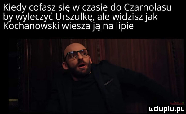 kiedy cofasz się w czasie do czarnolasu by wyleczyć urszulkę ale widziszjak kochanowski wieszają na lipie w o