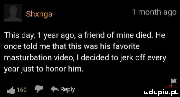 tanga   month ago thls dcy   year ago a friend of mine dred. he obce tild me trat tais was his favorite masturbation video i decided to jork off esery yearjust to honor ham. f ó     repry