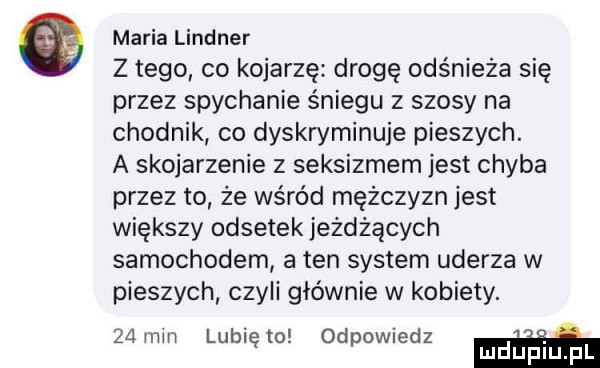 maria lindner z tego co kojarzę drogę odśnieża się przez spychanie śniegu z szosy na chodnik co dyskryminuje pieszych. a skojarzenie z seksizmem jest chyba przez to że wśród mężczyzn jest większy odsetek jeżdżących samochodem a ten system uderza w pieszych czyli głównie w kobiety.    min lubię m odpowiedz m