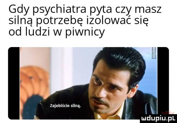 gdy psychiatra pyta czy masz silną potrzebę izolować się od ludzi w piwnicy z eblścle   an