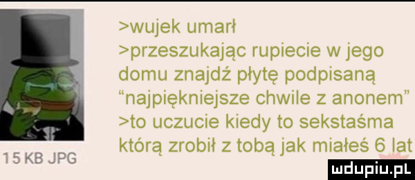 wujek umarł przeszukując rupiecie w jego domu znajdż płytę podpisaną najpiękniejsze chwile z agonem to uczucie kiedy to sekstaśma którą zrobił z tobą jak miałeś   lat ludu iu. l