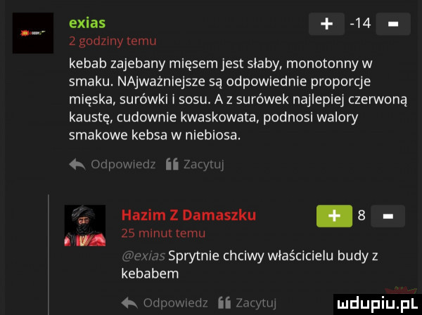 exias      godziny temu kebab zajebany mięsem jest saaby monotonny w smaku. najważniejsze są odpowiednie proporcje mięska surówki i sosu. az surówek najlepiej czerwoną krustę cudownie kwaskowata podnosi walory smakowe kebsa w niebiosa. abakankami ii hazim z damaszku.   i zs minut temu.   sprytnie chciwy właścicielu budyz kebabem w i