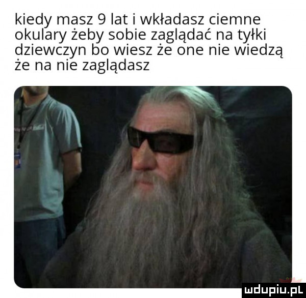 kiedy masz   lat i wkladasz ciemne okulary żeby sobie zaglądać na tyłki dziewczyn bo wiesz że one nie wiedzą że na nie zagladasz