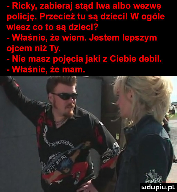 ricky zabieraj stąd iwa albo wezwę policję. przecież tu są dzieci w ogóle wiesz co to są dzieci właśnie że wiem. jestem lepszym ojcem niż ty. nie masz pojęcia jaki z ciebie debil. właśnie że mam.   r i. abakankami   aimai