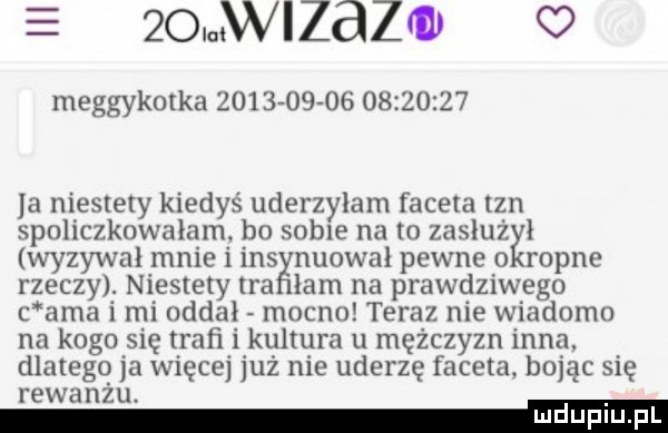 w zazul o meggykotka                     a niestety kiedyś uderzyiani faceta tan spoliczknwaiam bo sobie na m zasitiżki wyzywal nmie i ihs nuowal pewne ropne rzeczy. niestety tra łam na prawdziwego c aaa i mi oddał mocno teraz nie wiadomo na kogo się trafi i kultura u mężczyzn inna. dlatego ja więcej już nie uderzę faceta. bojąc się rewanżu