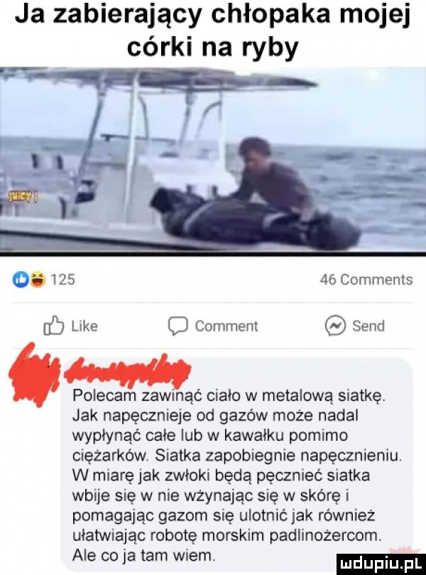 ja zabierający chłopaka mojej córki na ryby.        comments like comment sand polecam zawmąć mało w metalową siatkę jak napęcznieje od gazów może nadal wypłynąć cale lub w kawalku pomimo cnęzarków. siatka zapobiegnie napęcznieniu. w miarę jak zwłoki będą pęcznieć siatka wbije się w nie wżynając się w skórę pomagając gazom się ulotnić jak również ulatvwając robotę morskim padlinożercom ale co ja tam wiem