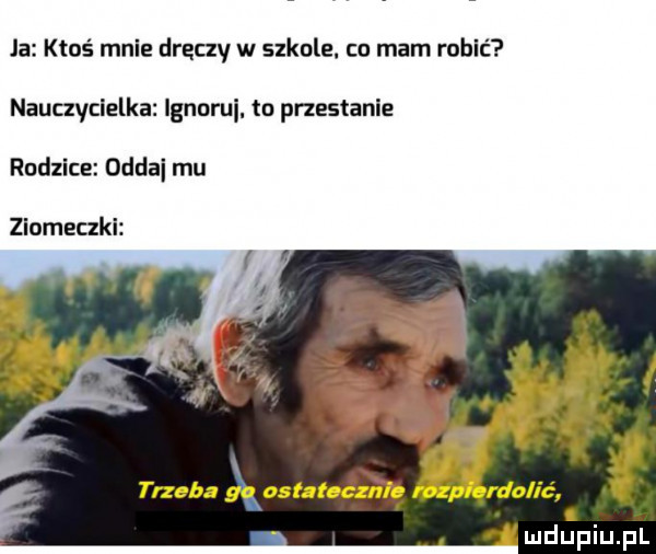 la ktoś mnie dręczy w szkole. co mam robić nauczycielka ignoruj. to przestanie rudzice oddai mu ziomeczki i