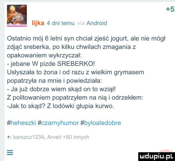 lajka   dm temu android ostatnio mój   letni syn chcial zjeść jogurt ale nie módl zdjąć sreberka. po kilku chwilach zmagania z opakowaniem wykrzyczal jebane w pizde sreberko uslyszala to żona i od razu z wielkim grymasem popatrzyla na mnie i powiedziala ja już dobrze wiem skąd on to wzial z politowaniem popatrzylem na nią i odrzeklem jak to skąd z lodówki glupia kurwo heheszki czarnyhumor byloaledobre hmmm u. armii jal mwmw e